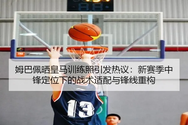 姆巴佩晒皇马训练照引发热议：新赛季中锋定位下的战术适配与锋线重构